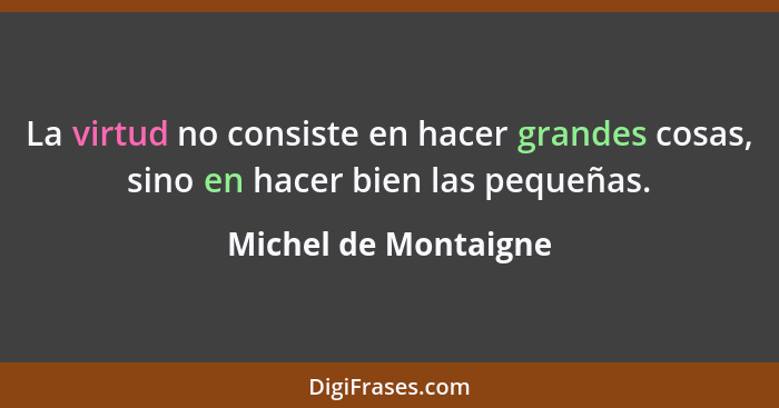 La virtud no consiste en hacer grandes cosas, sino en hacer bien las pequeñas.... - Michel de Montaigne