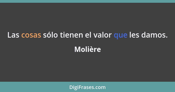 Las cosas sólo tienen el valor que les damos.... - Molière