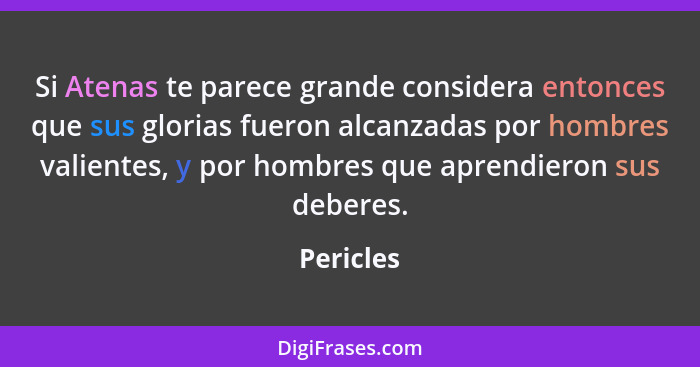 Si Atenas te parece grande considera entonces que sus glorias fueron alcanzadas por hombres valientes, y por hombres que aprendieron sus de... - Pericles