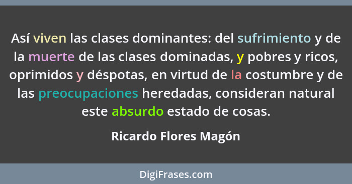 Así viven las clases dominantes: del sufrimiento y de la muerte de las clases dominadas, y pobres y ricos, oprimidos y déspotas... - Ricardo Flores Magón