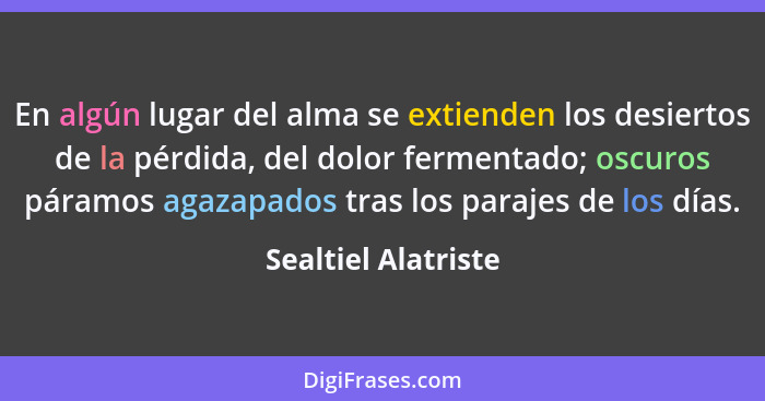 En algún lugar del alma se extienden los desiertos de la pérdida, del dolor fermentado; oscuros páramos agazapados tras los paraj... - Sealtiel Alatriste