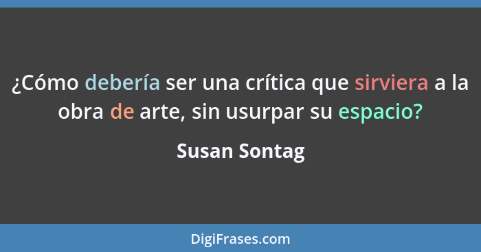 ¿Cómo debería ser una crítica que sirviera a la obra de arte, sin usurpar su espacio?... - Susan Sontag