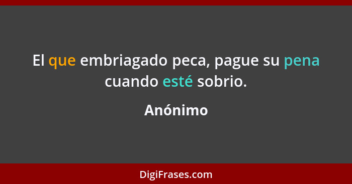 El que embriagado peca, pague su pena cuando esté sobrio.... - Anónimo