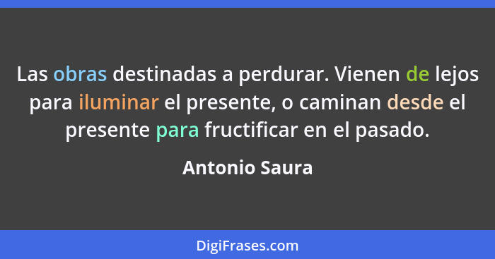 Las obras destinadas a perdurar. Vienen de lejos para iluminar el presente, o caminan desde el presente para fructificar en el pasado.... - Antonio Saura