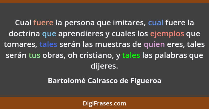 Cual fuere la persona que imitares, cual fuere la doctrina que aprendieres y cuales los ejemplos que tomares, tales s... - Bartolomé Cairasco de Figueroa