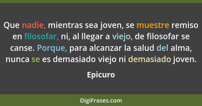 Que nadie, mientras sea joven, se muestre remiso en filosofar, ni, al llegar a viejo, de filosofar se canse. Porque, para alcanzar la salud... - Epicuro