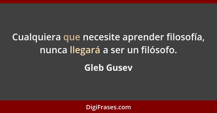 Cualquiera que necesite aprender filosofía, nunca llegará a ser un filósofo.... - Gleb Gusev