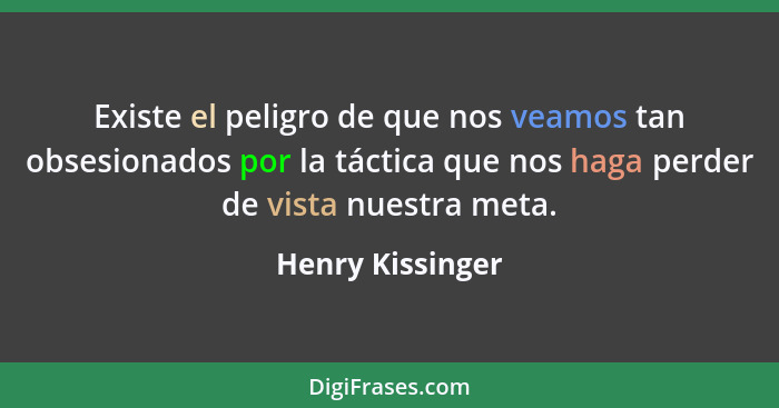 Existe el peligro de que nos veamos tan obsesionados por la táctica que nos haga perder de vista nuestra meta.... - Henry Kissinger