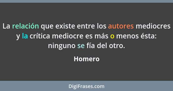 La relación que existe entre los autores mediocres y la crítica mediocre es más o menos ésta: ninguno se fía del otro.... - Homero