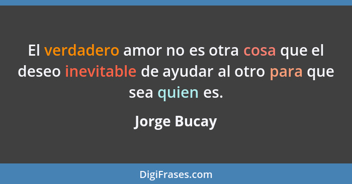 El verdadero amor no es otra cosa que el deseo inevitable de ayudar al otro para que sea quien es.... - Jorge Bucay