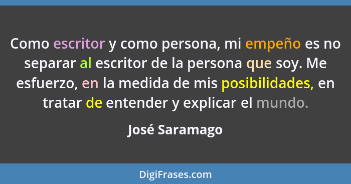 Como escritor y como persona, mi empeño es no separar al escritor de la persona que soy. Me esfuerzo, en la medida de mis posibilidade... - José Saramago