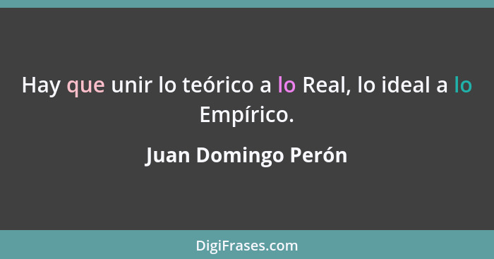 Hay que unir lo teórico a lo Real, lo ideal a lo Empírico.... - Juan Domingo Perón