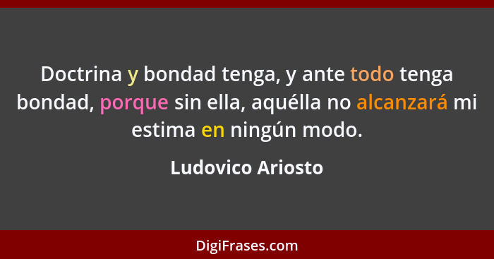 Doctrina y bondad tenga, y ante todo tenga bondad, porque sin ella, aquélla no alcanzará mi estima en ningún modo.... - Ludovico Ariosto