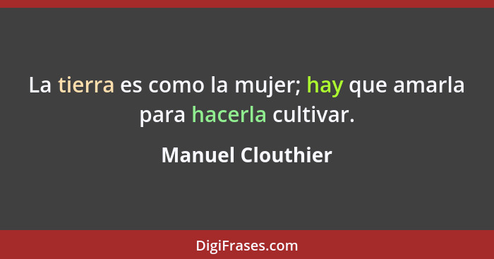 La tierra es como la mujer; hay que amarla para hacerla cultivar.... - Manuel Clouthier