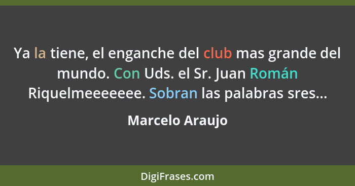 Ya la tiene, el enganche del club mas grande del mundo. Con Uds. el Sr. Juan Román Riquelmeeeeeee. Sobran las palabras sres...... - Marcelo Araujo