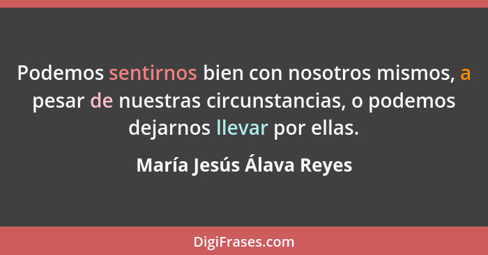 Podemos sentirnos bien con nosotros mismos, a pesar de nuestras circunstancias, o podemos dejarnos llevar por ellas.... - María Jesús Álava Reyes