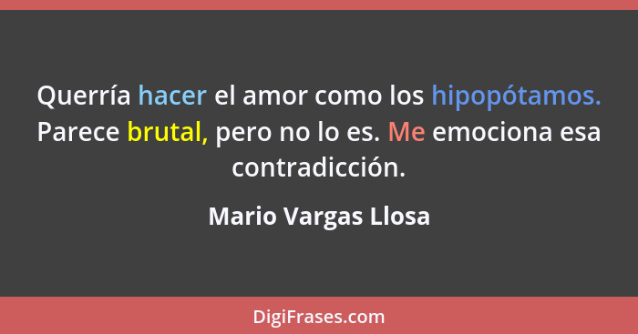 Querría hacer el amor como los hipopótamos. Parece brutal, pero no lo es. Me emociona esa contradicción.... - Mario Vargas Llosa