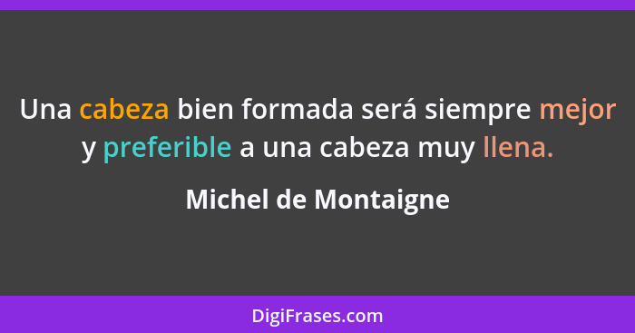 Una cabeza bien formada será siempre mejor y preferible a una cabeza muy llena.... - Michel de Montaigne