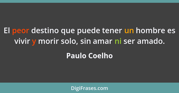 El peor destino que puede tener un hombre es vivir y morir solo, sin amar ni ser amado.... - Paulo Coelho