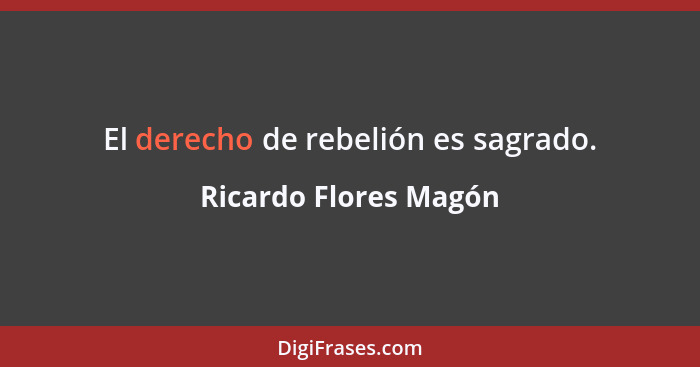 El derecho de rebelión es sagrado.... - Ricardo Flores Magón