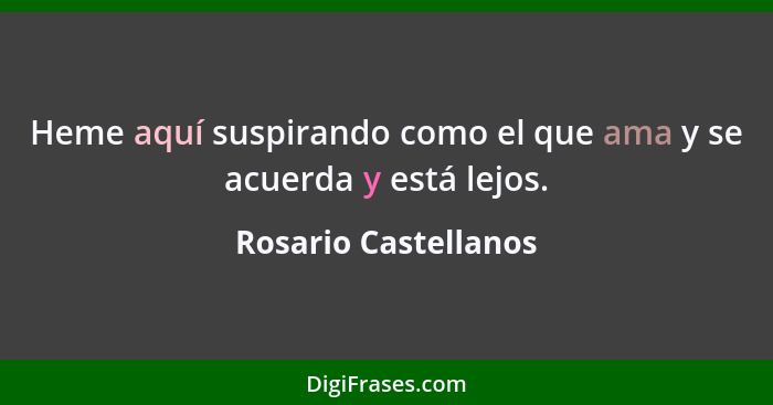 Heme aquí suspirando como el que ama y se acuerda y está lejos.... - Rosario Castellanos