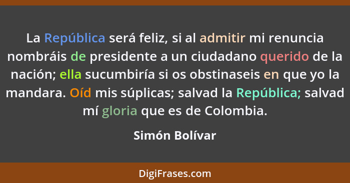 La República será feliz, si al admitir mi renuncia nombráis de presidente a un ciudadano querido de la nación; ella sucumbiría si os o... - Simón Bolívar