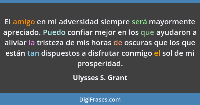 El amigo en mi adversidad siempre será mayormente apreciado. Puedo confiar mejor en los que ayudaron a aliviar la tristeza de mis h... - Ulysses S. Grant