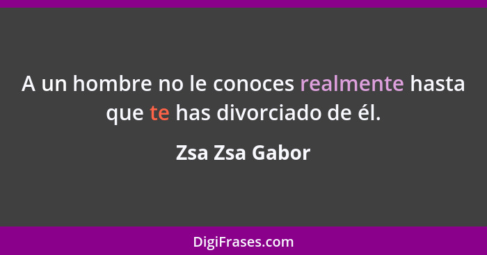 A un hombre no le conoces realmente hasta que te has divorciado de él.... - Zsa Zsa Gabor