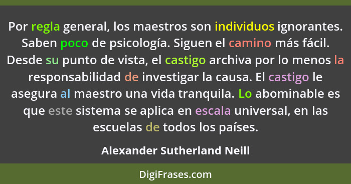 Por regla general, los maestros son individuos ignorantes. Saben poco de psicología. Siguen el camino más fácil. Desde su... - Alexander Sutherland Neill