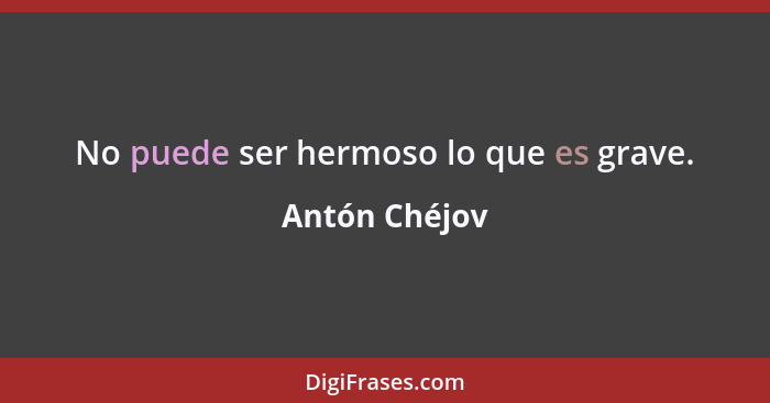 No puede ser hermoso lo que es grave.... - Antón Chéjov