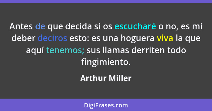 Antes de que decida si os escucharé o no, es mi deber deciros esto: es una hoguera viva la que aquí tenemos; sus llamas derriten todo... - Arthur Miller