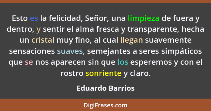 Esto es la felicidad, Señor, una limpieza de fuera y dentro, y sentir el alma fresca y transparente, hecha un cristal muy fino, al c... - Eduardo Barrios