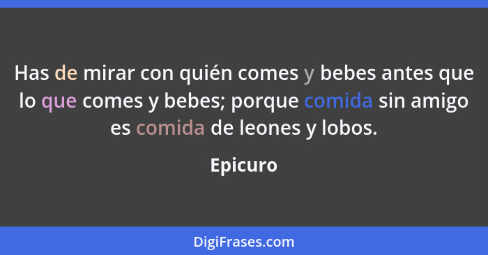 Has de mirar con quién comes y bebes antes que lo que comes y bebes; porque comida sin amigo es comida de leones y lobos.... - Epicuro