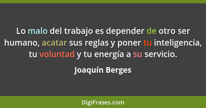 Lo malo del trabajo es depender de otro ser humano, acatar sus reglas y poner tu inteligencia, tu voluntad y tu energía a su servicio... - Joaquín Berges