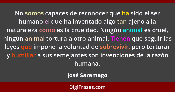 No somos capaces de reconocer que ha sido el ser humano el que ha inventado algo tan ajeno a la naturaleza como es la crueldad. Ningún... - José Saramago