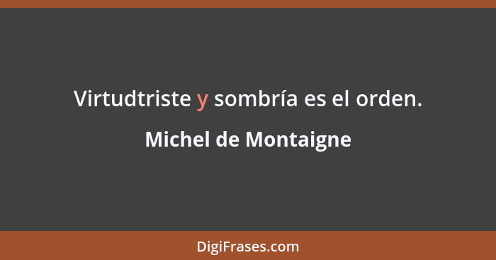 Virtudtriste y sombría es el orden.... - Michel de Montaigne