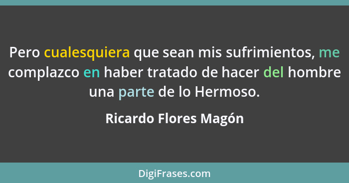 Pero cualesquiera que sean mis sufrimientos, me complazco en haber tratado de hacer del hombre una parte de lo Hermoso.... - Ricardo Flores Magón