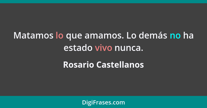 Matamos lo que amamos. Lo demás no ha estado vivo nunca.... - Rosario Castellanos