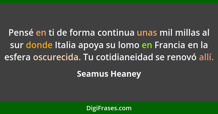 Pensé en ti de forma continua unas mil millas al sur donde Italia apoya su lomo en Francia en la esfera oscurecida. Tu cotidianeidad s... - Seamus Heaney