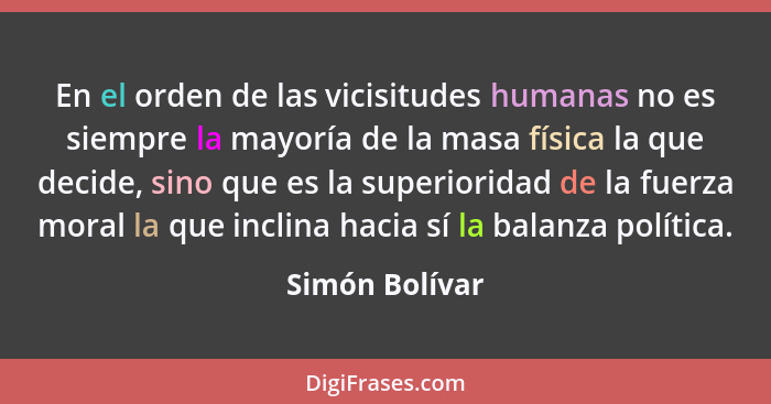 En el orden de las vicisitudes humanas no es siempre la mayoría de la masa física la que decide, sino que es la superioridad de la fue... - Simón Bolívar