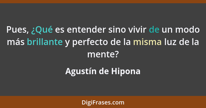 Pues, ¿Qué es entender sino vivir de un modo más brillante y perfecto de la misma luz de la mente?... - Agustín de Hipona