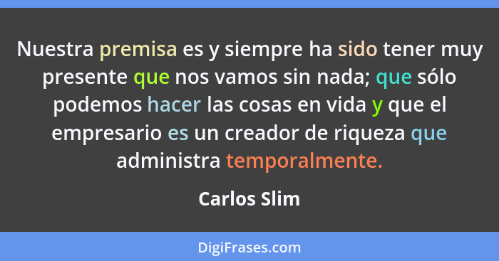 Nuestra premisa es y siempre ha sido tener muy presente que nos vamos sin nada; que sólo podemos hacer las cosas en vida y que el empres... - Carlos Slim
