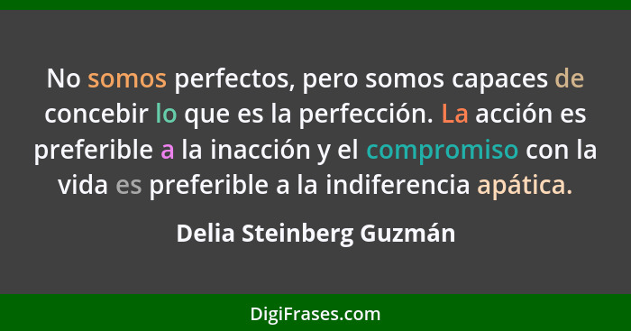 No somos perfectos, pero somos capaces de concebir lo que es la perfección. La acción es preferible a la inacción y el compro... - Delia Steinberg Guzmán