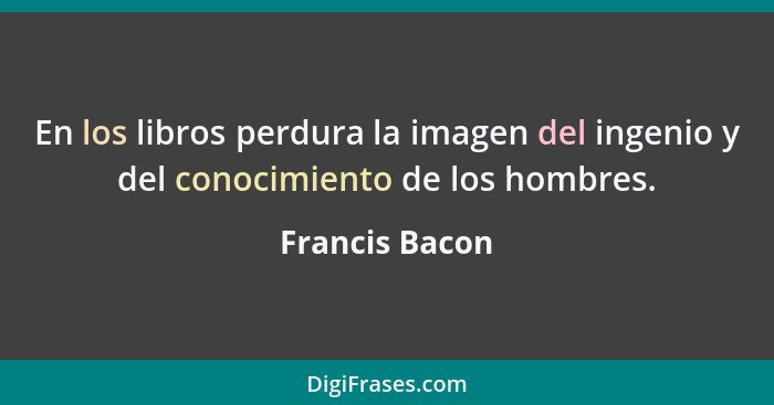 En los libros perdura la imagen del ingenio y del conocimiento de los hombres.... - Francis Bacon