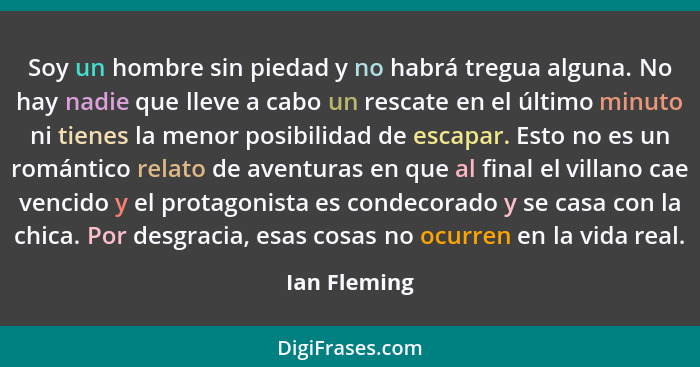 Soy un hombre sin piedad y no habrá tregua alguna. No hay nadie que lleve a cabo un rescate en el último minuto ni tienes la menor posib... - Ian Fleming