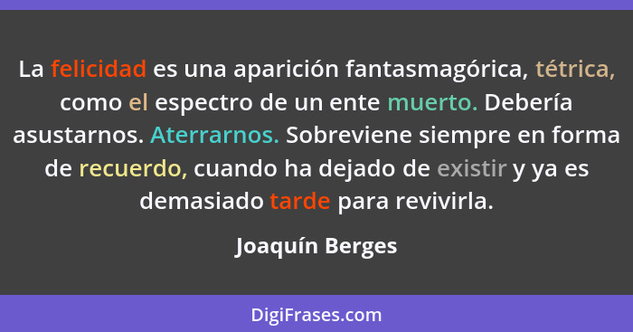 La felicidad es una aparición fantasmagórica, tétrica, como el espectro de un ente muerto. Debería asustarnos. Aterrarnos. Sobreviene... - Joaquín Berges