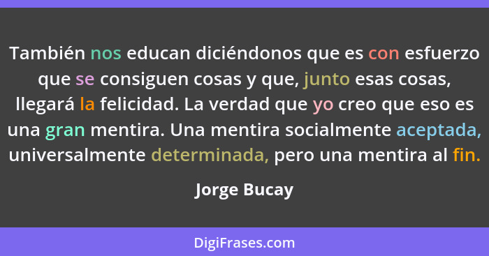 También nos educan diciéndonos que es con esfuerzo que se consiguen cosas y que, junto esas cosas, llegará la felicidad. La verdad que y... - Jorge Bucay