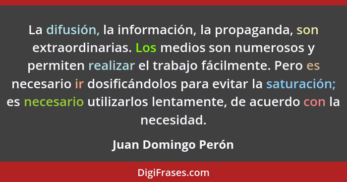 La difusión, la información, la propaganda, son extraordinarias. Los medios son numerosos y permiten realizar el trabajo fácilmen... - Juan Domingo Perón