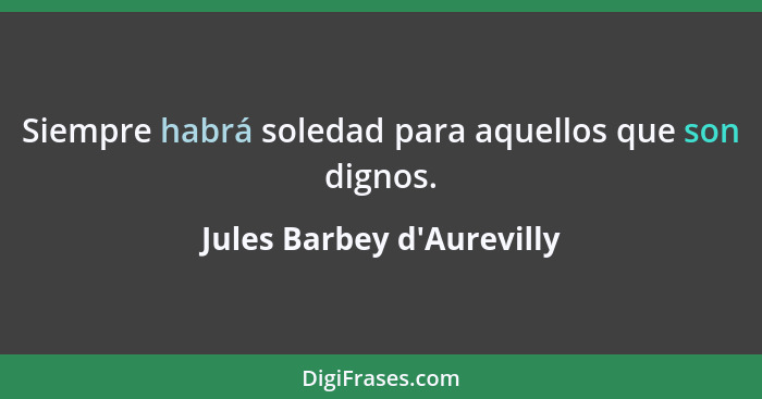 Siempre habrá soledad para aquellos que son dignos.... - Jules Barbey d'Aurevilly