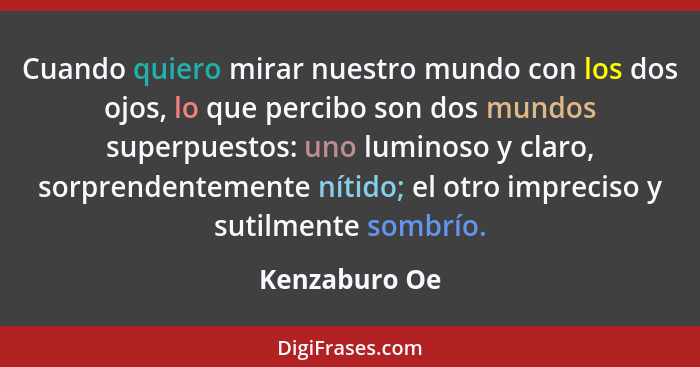 Cuando quiero mirar nuestro mundo con los dos ojos, lo que percibo son dos mundos superpuestos: uno luminoso y claro, sorprendentemente... - Kenzaburo Oe